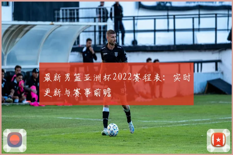 最新男篮亚洲杯2022赛程表:实时更新与赛事前瞻